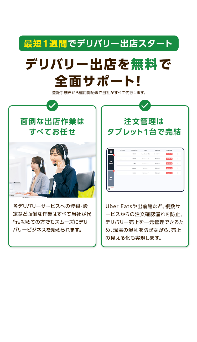 最短1週間でデリバリー出店スタート
デリバリー出店を無料で
全面サポート!
登録手続きから運用開始まで当社がすべて代行します。
面倒な出店作業は
注文管理は
すべてお任せ
タブレット1台で完結
0
ティタプラ
テストストア
Kann
2000
デストストア
kann
scann
1
各デリバリーサービスへの登録・設
定など面倒な作業はすべて当社が代
行。初めての方でもスムーズにデリ
バリービジネスを始められます。
Uber Eatsや出前館など、 複数サ
ービスからの注文確認漏れを防止。
デリバリー売上を一元管理できるた
め、現場の混乱を防ぎながら、売上
の見える化も実現します。