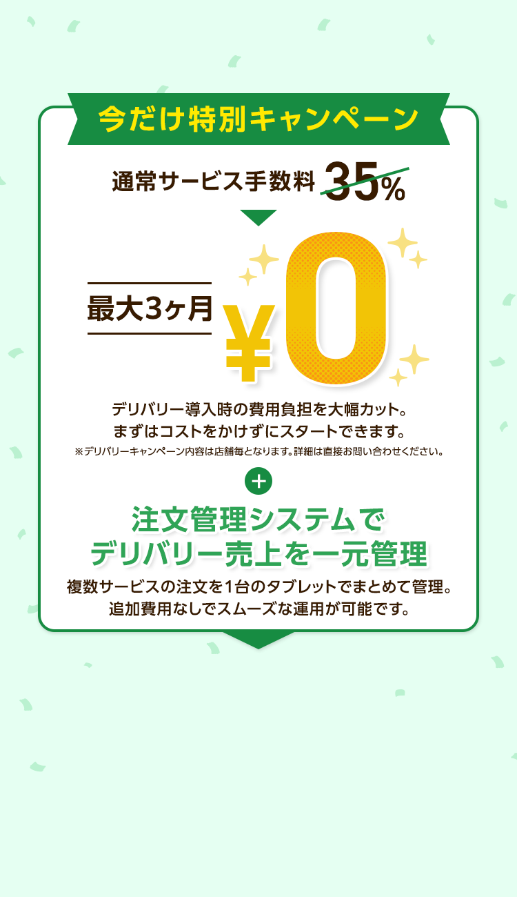 今だけ特別キャンペーン
通常サービス手数料 35%
最大3ヶ月
¥
0
デリバリー導入時の費用負担を大幅カット。
まずはコストをかけずにスタートできます。
※デリバリーキャンペーン内容は店舗毎となります。 詳細は直接お問い合わせください。
+
注文管理システムで
デリバリー売上を一元管理
複数サービスの注文を1台のタブレットでまとめて管理。
追加費用なしでスムーズな運用が可能です。