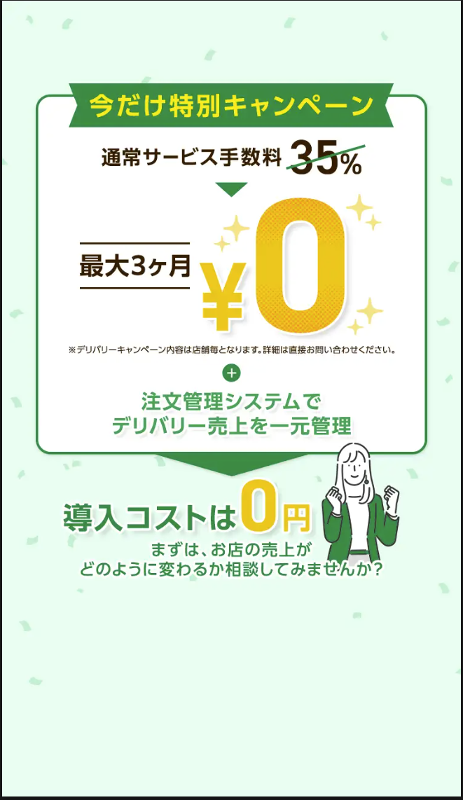 今だけ特別キャンペーン
通常サービス手数料 35%
最大3ヶ月
¥0
※デリバリーキャンペーン内容は店舗毎となります。 詳細は直接お問い合わせください。
+
注文管理システムで
デリバリー売上を一元管理
導入コストは0円
まずは、お店の売上が
どのように変わるか相談してみませんか?
•