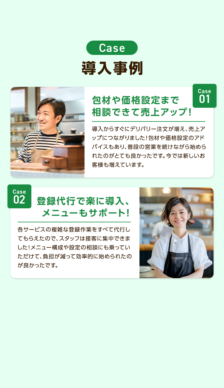Case
導入事例
包材や価格設定まで
相談できて売上アップ!
Case
01
導入からすぐにデリバリー注文が増え、売上ア
ップにつながりました!包材や価格設定のアド
バイスもあり、普段の営業を続けながら始めら
れたのがとても良かったです。 今では新しいお
客様も増えています。
Case
02 登録代行で楽に導入、
メニューもサポート!
各サービスの複雑な登録作業をすべて代行し
てもらえたので、スタッフは接客に集中できま
した!メニュー構成や設定の相談にも乗ってい
ただけて、負担が減って効率的に始められたの
が良かったです。