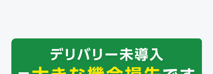 デリバリー未導入
=大きな機会損失です
想定されるケース
雨の日は
客足ダウン
ピークタイム
の満席
新規顧客
との出会い
どうやって
始めればいいか
分からない
でも...
システム導入が複雑
めんどくさそう
注文の管理って、
難しそう
利益が出る
メニューの
価格設定は?